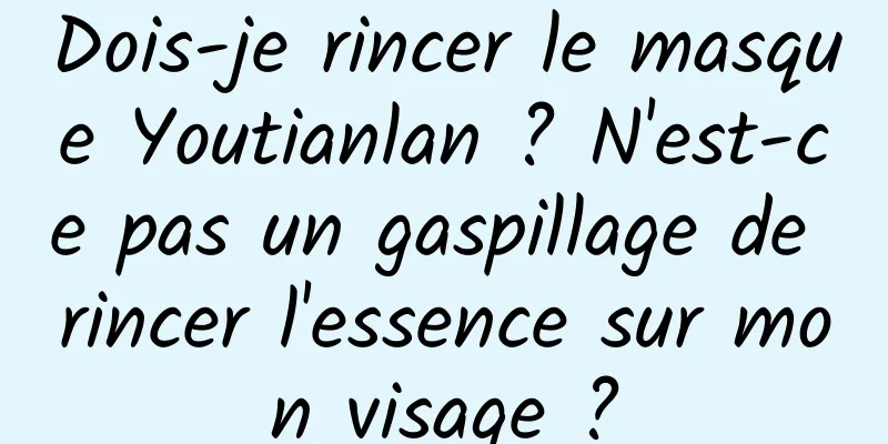 Dois-je rincer le masque Youtianlan ? N'est-ce pas un gaspillage de rincer l'essence sur mon visage ?