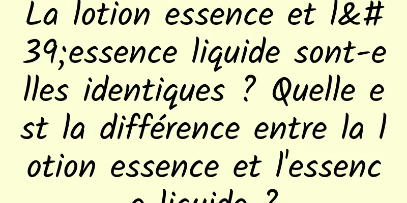 La lotion essence et l'essence liquide sont-elles identiques ? Quelle est la différence entre la lotion essence et l'essence liquide ?