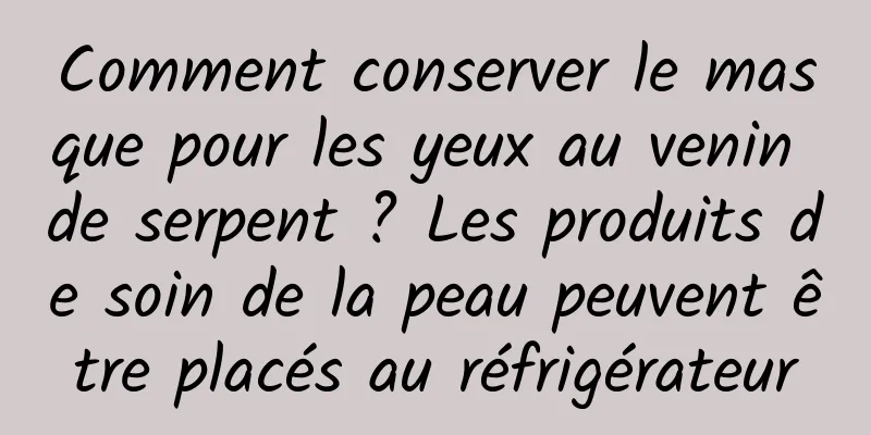 Comment conserver le masque pour les yeux au venin de serpent ? Les produits de soin de la peau peuvent être placés au réfrigérateur