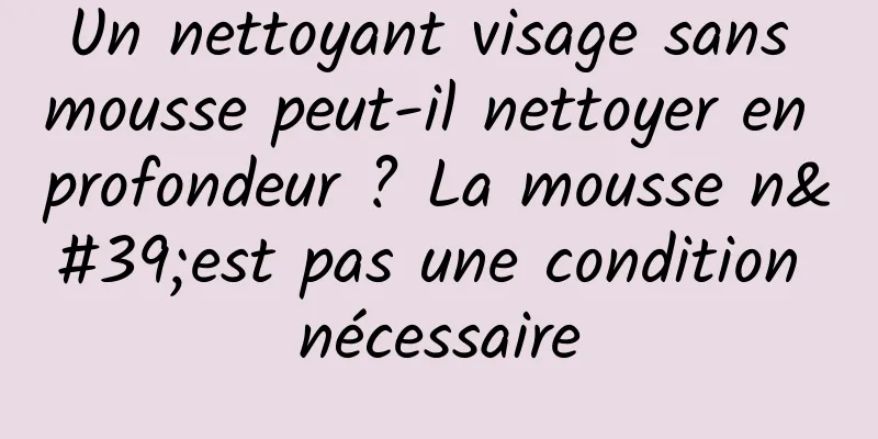 Un nettoyant visage sans mousse peut-il nettoyer en profondeur ? La mousse n'est pas une condition nécessaire