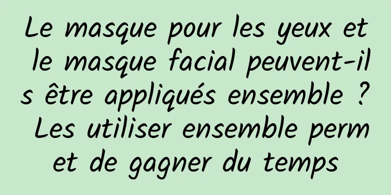 Le masque pour les yeux et le masque facial peuvent-ils être appliqués ensemble ? Les utiliser ensemble permet de gagner du temps