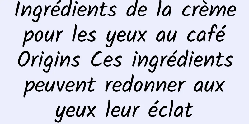 Ingrédients de la crème pour les yeux au café Origins Ces ingrédients peuvent redonner aux yeux leur éclat