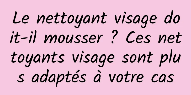 Le nettoyant visage doit-il mousser ? Ces nettoyants visage sont plus adaptés à votre cas