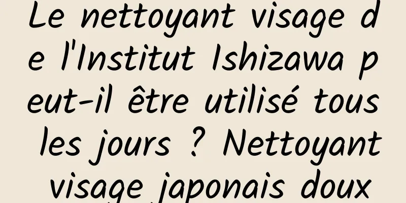 Le nettoyant visage de l'Institut Ishizawa peut-il être utilisé tous les jours ? Nettoyant visage japonais doux