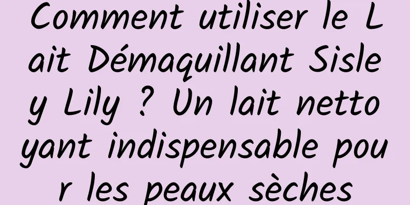 Comment utiliser le Lait Démaquillant Sisley Lily ? Un lait nettoyant indispensable pour les peaux sèches