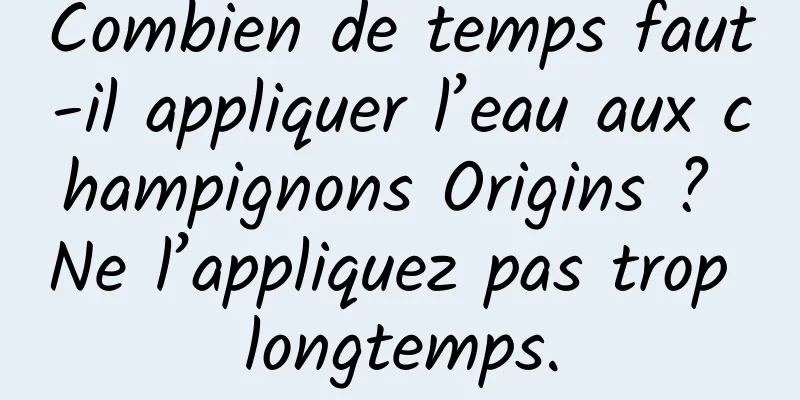 Combien de temps faut-il appliquer l’eau aux champignons Origins ? Ne l’appliquez pas trop longtemps.