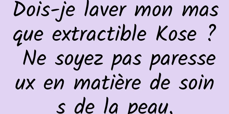 Dois-je laver mon masque extractible Kose ? Ne soyez pas paresseux en matière de soins de la peau.