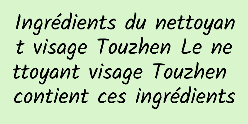 Ingrédients du nettoyant visage Touzhen Le nettoyant visage Touzhen contient ces ingrédients