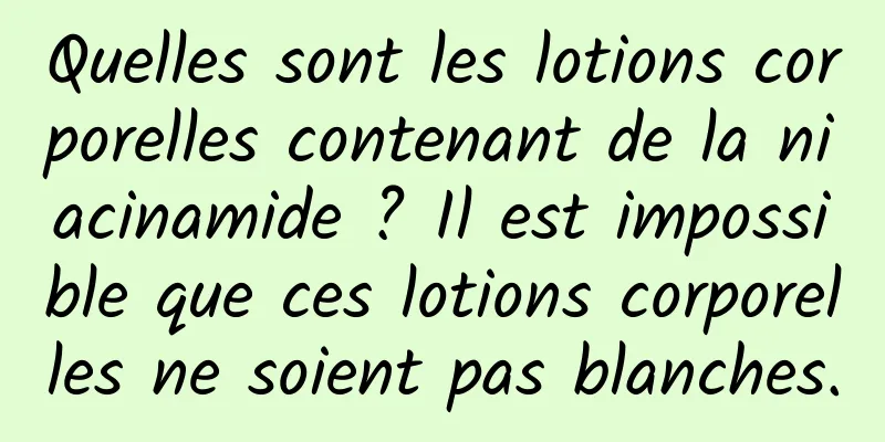 Quelles sont les lotions corporelles contenant de la niacinamide ? Il est impossible que ces lotions corporelles ne soient pas blanches.