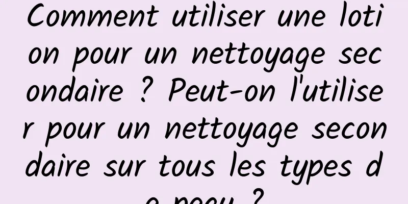 Comment utiliser une lotion pour un nettoyage secondaire ? Peut-on l'utiliser pour un nettoyage secondaire sur tous les types de peau ?