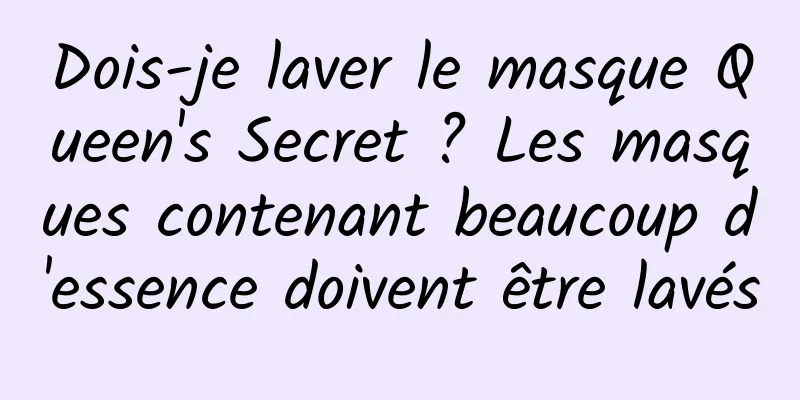 Dois-je laver le masque Queen's Secret ? Les masques contenant beaucoup d'essence doivent être lavés