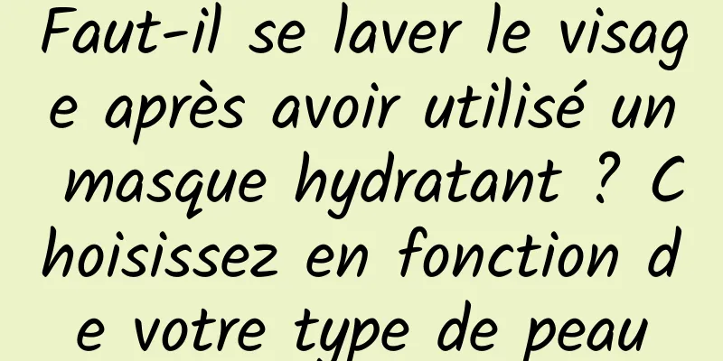 Faut-il se laver le visage après avoir utilisé un masque hydratant ? Choisissez en fonction de votre type de peau