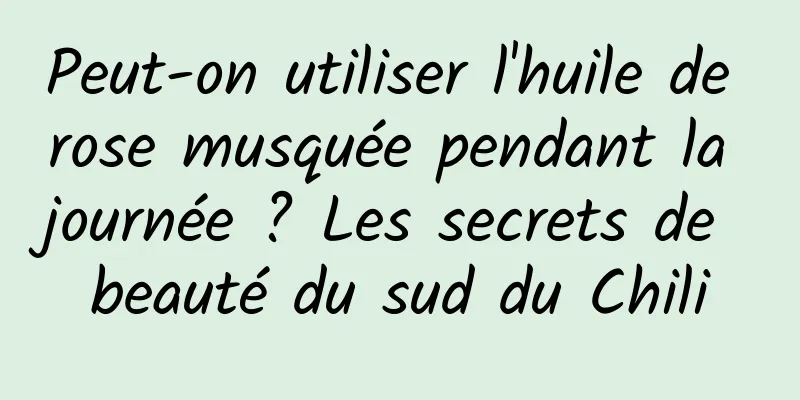 Peut-on utiliser l'huile de rose musquée pendant la journée ? Les secrets de beauté du sud du Chili