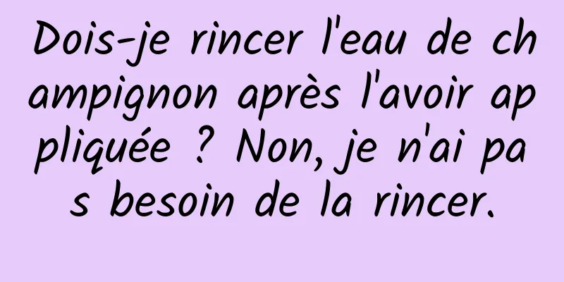 Dois-je rincer l'eau de champignon après l'avoir appliquée ? Non, je n'ai pas besoin de la rincer.