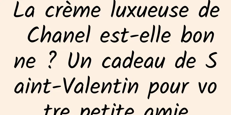 La crème luxueuse de Chanel est-elle bonne ? Un cadeau de Saint-Valentin pour votre petite amie