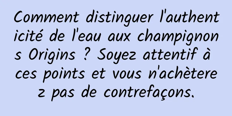 Comment distinguer l'authenticité de l'eau aux champignons Origins ? Soyez attentif à ces points et vous n'achèterez pas de contrefaçons.