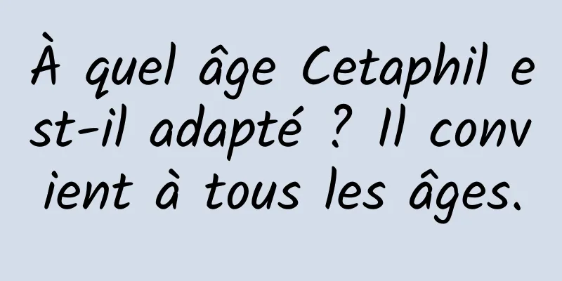 À quel âge Cetaphil est-il adapté ? Il convient à tous les âges.