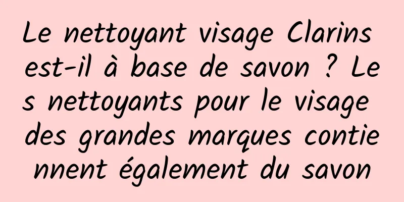 Le nettoyant visage Clarins est-il à base de savon ? Les nettoyants pour le visage des grandes marques contiennent également du savon