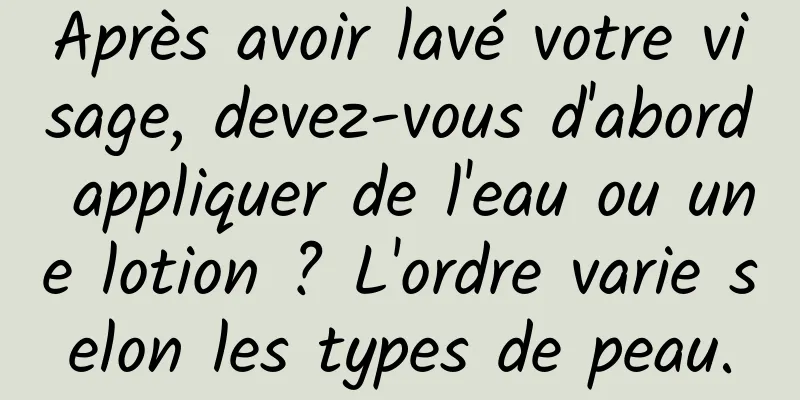 Après avoir lavé votre visage, devez-vous d'abord appliquer de l'eau ou une lotion ? L'ordre varie selon les types de peau.