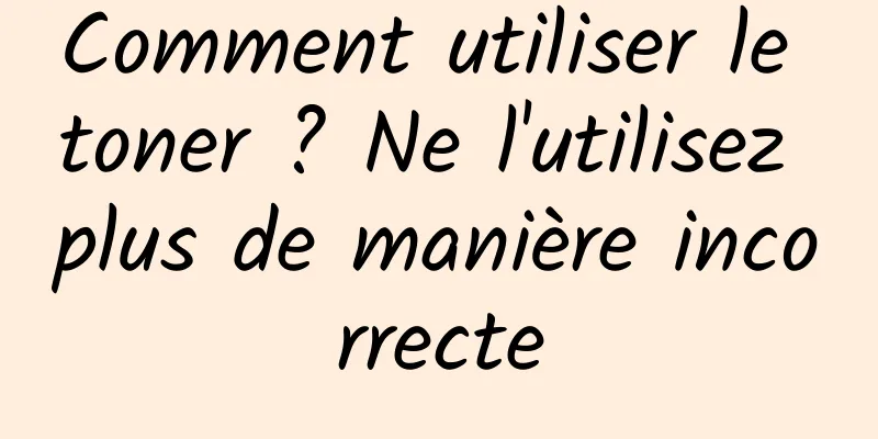 Comment utiliser le toner ? Ne l'utilisez plus de manière incorrecte