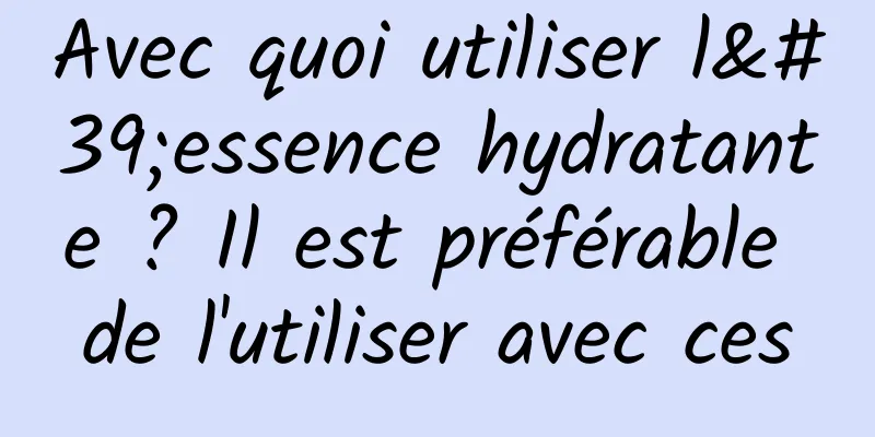 Avec quoi utiliser l'essence hydratante ? Il est préférable de l'utiliser avec ces