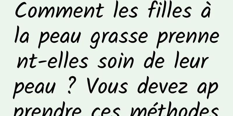Comment les filles à la peau grasse prennent-elles soin de leur peau ? Vous devez apprendre ces méthodes