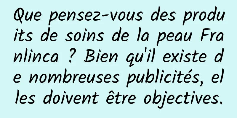Que pensez-vous des produits de soins de la peau Franlinca ? Bien qu'il existe de nombreuses publicités, elles doivent être objectives.