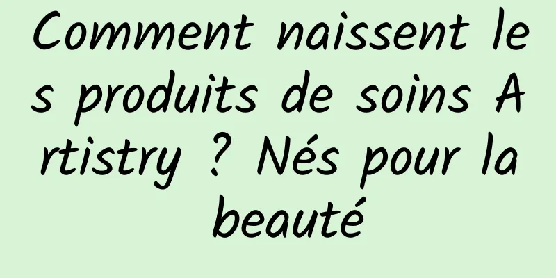 Comment naissent les produits de soins Artistry ? Nés pour la beauté