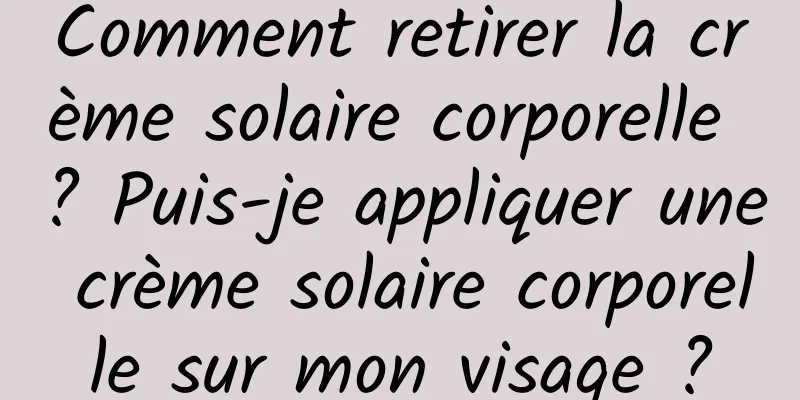 Comment retirer la crème solaire corporelle ? Puis-je appliquer une crème solaire corporelle sur mon visage ?