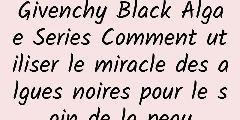 Givenchy Black Algae Series Comment utiliser le miracle des algues noires pour le soin de la peau