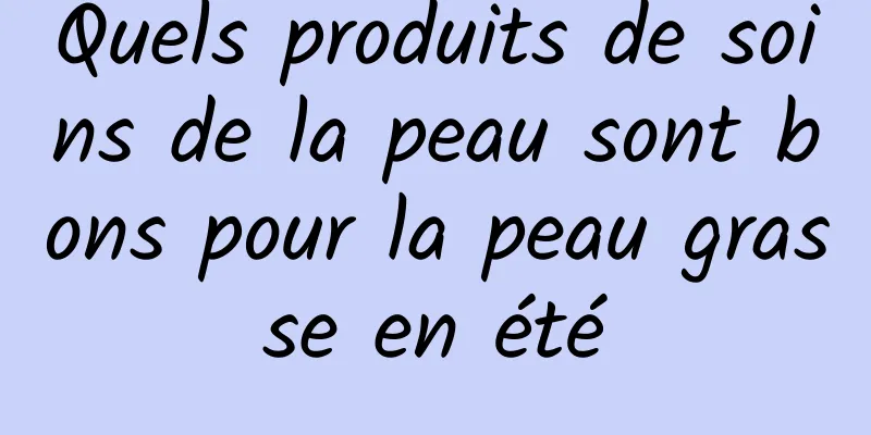 Quels produits de soins de la peau sont bons pour la peau grasse en été