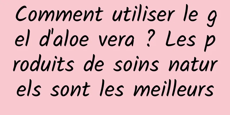 Comment utiliser le gel d'aloe vera ? Les produits de soins naturels sont les meilleurs