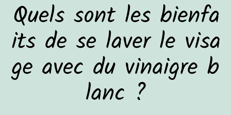 Quels sont les bienfaits de se laver le visage avec du vinaigre blanc ?