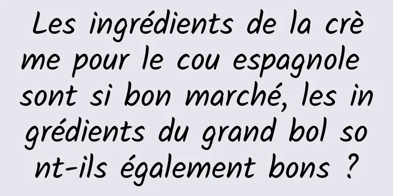 Les ingrédients de la crème pour le cou espagnole sont si bon marché, les ingrédients du grand bol sont-ils également bons ?