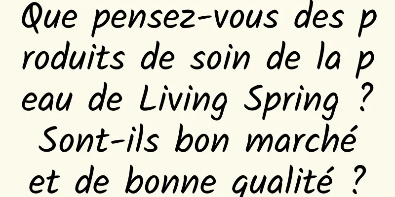 Que pensez-vous des produits de soin de la peau de Living Spring ? Sont-ils bon marché et de bonne qualité ?