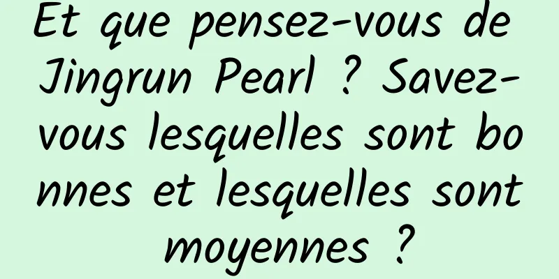 Et que pensez-vous de Jingrun Pearl ? Savez-vous lesquelles sont bonnes et lesquelles sont moyennes ?