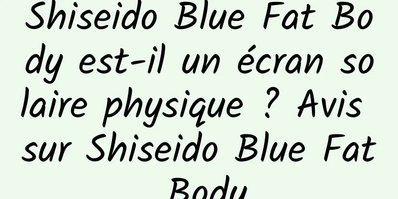 Shiseido Blue Fat Body est-il un écran solaire physique ? Avis sur Shiseido Blue Fat Body