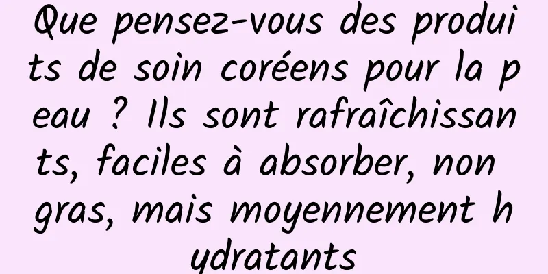 Que pensez-vous des produits de soin coréens pour la peau ? Ils sont rafraîchissants, faciles à absorber, non gras, mais moyennement hydratants