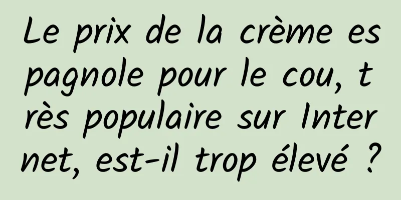 Le prix de la crème espagnole pour le cou, très populaire sur Internet, est-il trop élevé ?