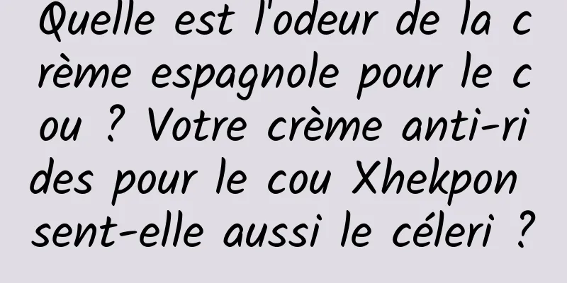 Quelle est l'odeur de la crème espagnole pour le cou ? Votre crème anti-rides pour le cou Xhekpon sent-elle aussi le céleri ?