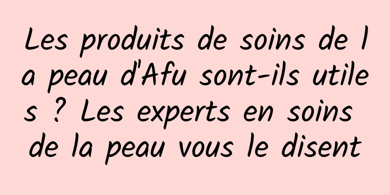 Les produits de soins de la peau d'Afu sont-ils utiles ? Les experts en soins de la peau vous le disent
