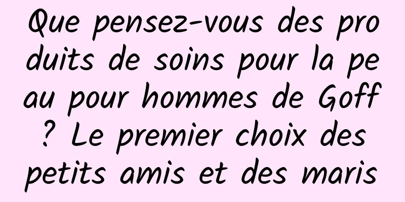 Que pensez-vous des produits de soins pour la peau pour hommes de Goff ? Le premier choix des petits amis et des maris