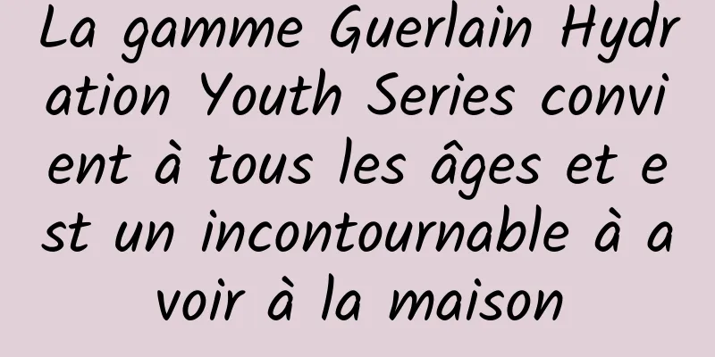 La gamme Guerlain Hydration Youth Series convient à tous les âges et est un incontournable à avoir à la maison