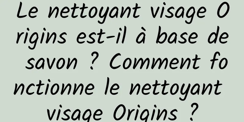 Le nettoyant visage Origins est-il à base de savon ? Comment fonctionne le nettoyant visage Origins ?