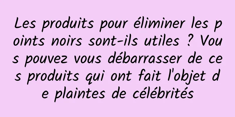 Les produits pour éliminer les points noirs sont-ils utiles ? Vous pouvez vous débarrasser de ces produits qui ont fait l'objet de plaintes de célébrités