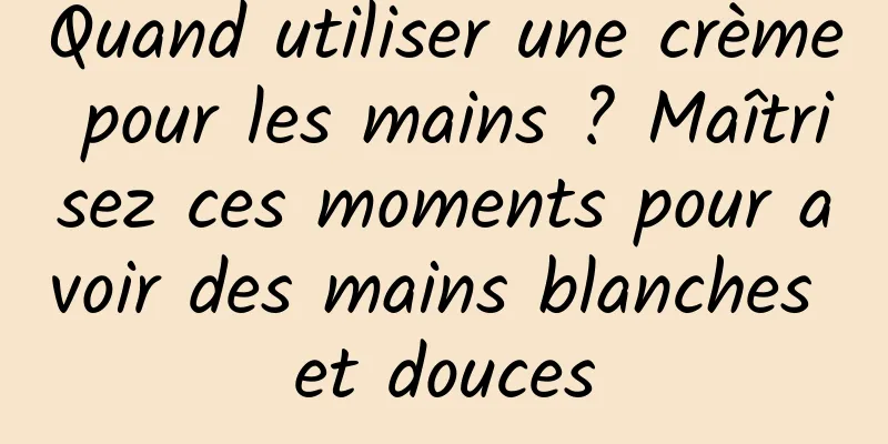 Quand utiliser une crème pour les mains ? Maîtrisez ces moments pour avoir des mains blanches et douces
