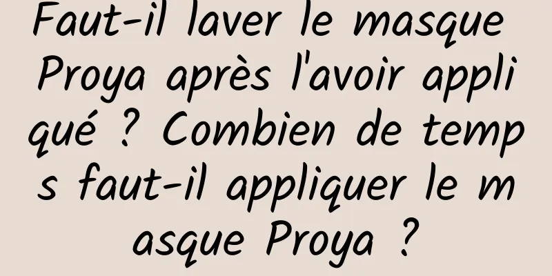 Faut-il laver le masque Proya après l'avoir appliqué ? Combien de temps faut-il appliquer le masque Proya ?