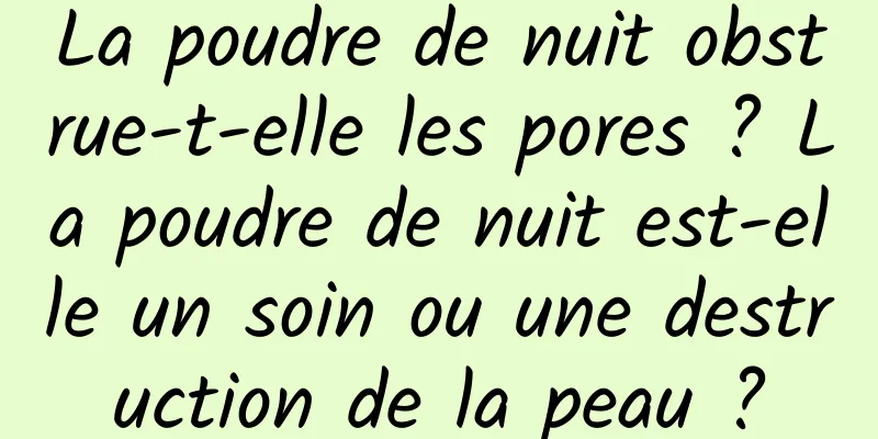 La poudre de nuit obstrue-t-elle les pores ? La poudre de nuit est-elle un soin ou une destruction de la peau ?
