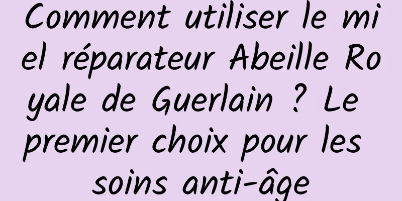 Comment utiliser le miel réparateur Abeille Royale de Guerlain ? Le premier choix pour les soins anti-âge