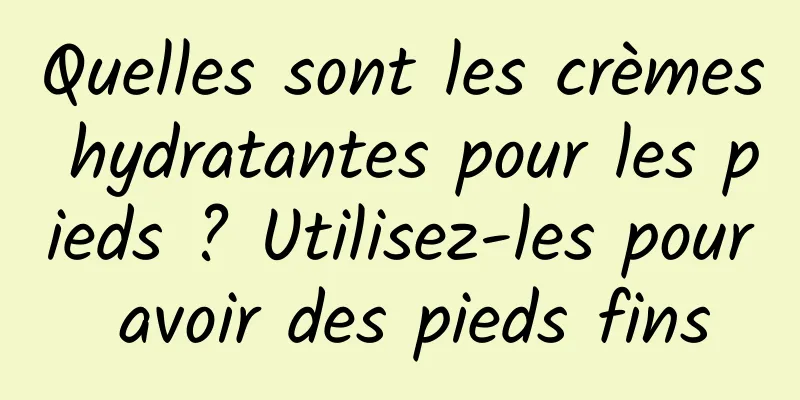 Quelles sont les crèmes hydratantes pour les pieds ? Utilisez-les pour avoir des pieds fins